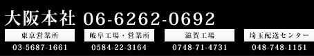 大阪本社06-6262-0692東京営業所03-5678-1661岐阜工場・営業所058-22-3164埼玉工場0748-71-4731埼玉配送センター048-748-1151