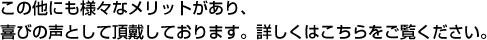 この他にも様々なメリットがあり、 喜びの声として頂戴しております。詳しくはこちらをご覧ください。