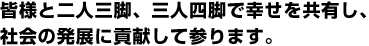 皆様と二人三脚、三人四脚で幸せを共有し、社会の発展に貢献して参ります。