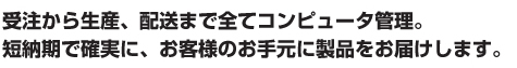 受注から生産、配送まで全てコンピュータ管理。 短納期で確実に、お客様のお手元に製品をお届けします。